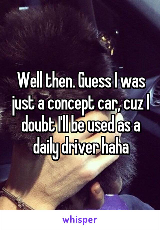 Well then. Guess I was just a concept car, cuz I doubt I'll be used as a daily driver haha