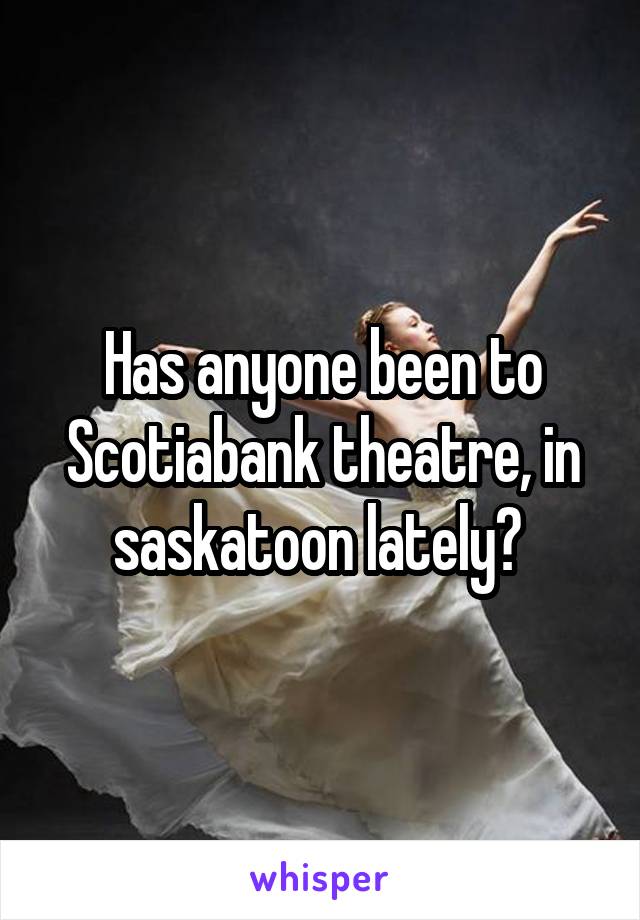 Has anyone been to Scotiabank theatre, in saskatoon lately? 