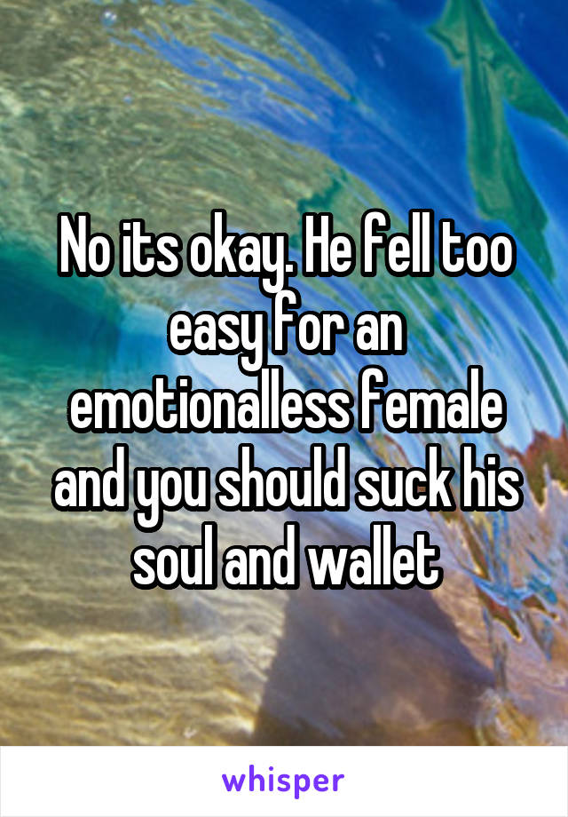 No its okay. He fell too easy for an emotionalless female and you should suck his soul and wallet