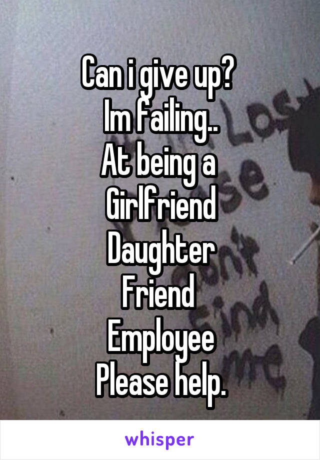 Can i give up? 
Im failing..
At being a 
Girlfriend
Daughter
Friend 
Employee
Please help.