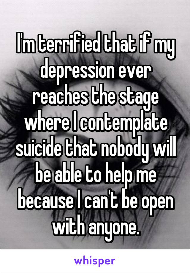 I'm terrified that if my depression ever reaches the stage where I contemplate suicide that nobody will be able to help me because I can't be open with anyone.