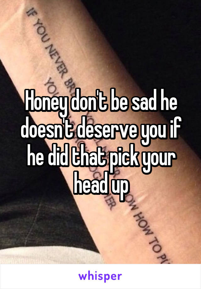 Honey don't be sad he doesn't deserve you if he did that pick your head up
