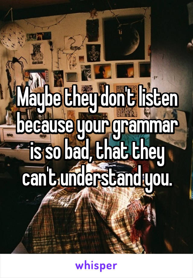 Maybe they don't listen because your grammar is so bad, that they can't understand you.