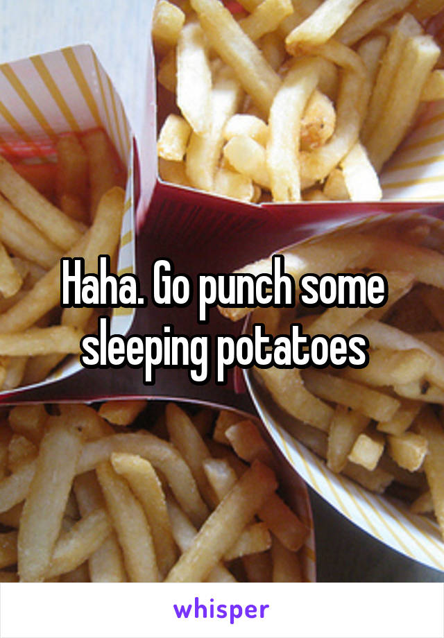 Haha. Go punch some sleeping potatoes