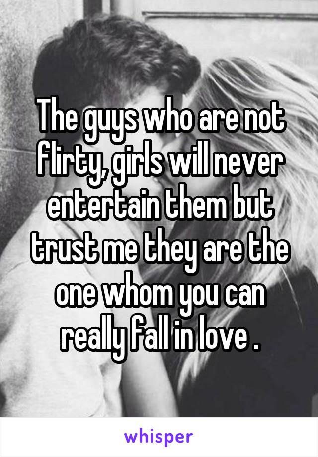 The guys who are not flirty, girls will never entertain them but trust me they are the one whom you can really fall in love .