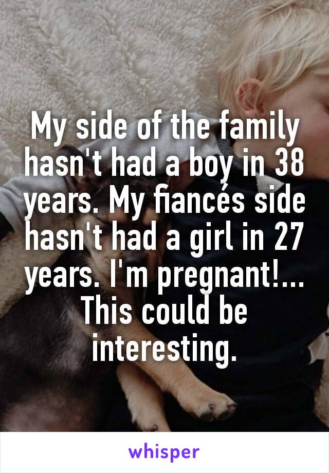 My side of the family hasn't had a boy in 38 years. My fiancés side hasn't had a girl in 27 years. I'm pregnant!... This could be interesting.