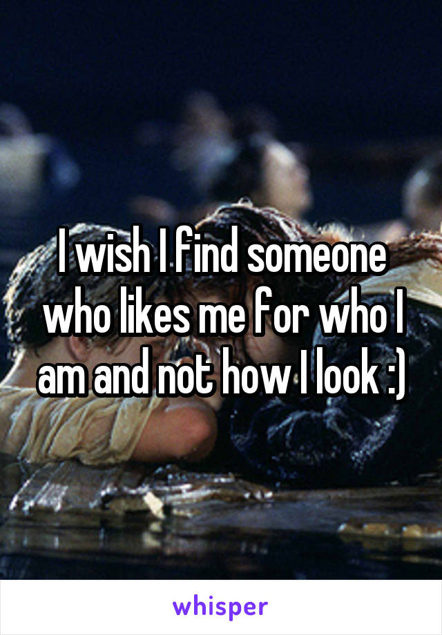 I wish I find someone who likes me for who I am and not how I look :)