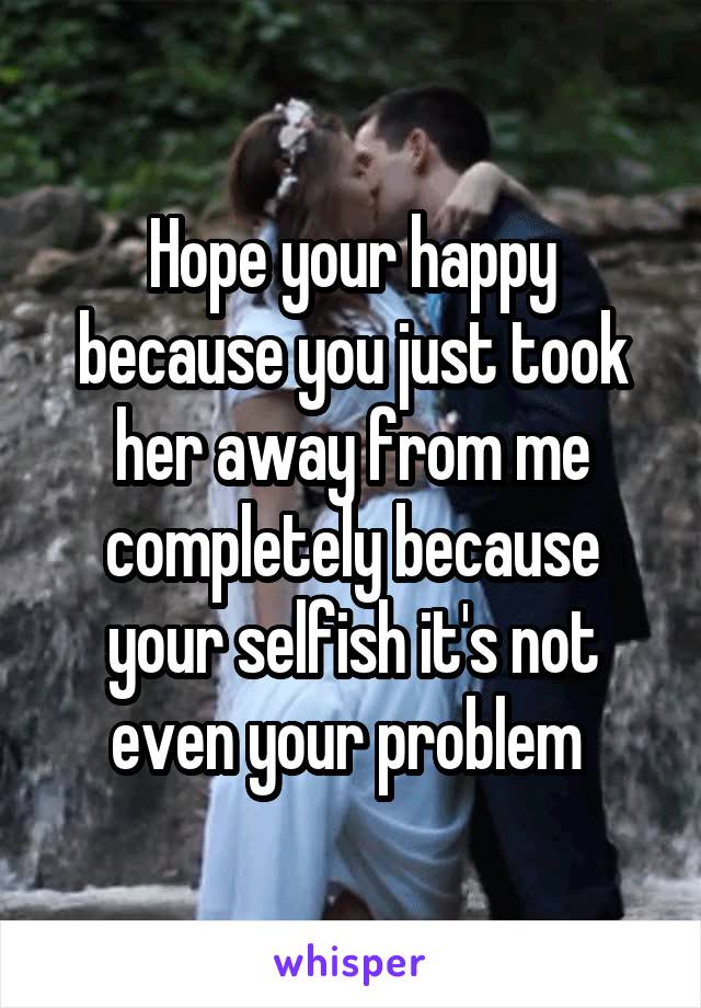 Hope your happy because you just took her away from me completely because your selfish it's not even your problem 