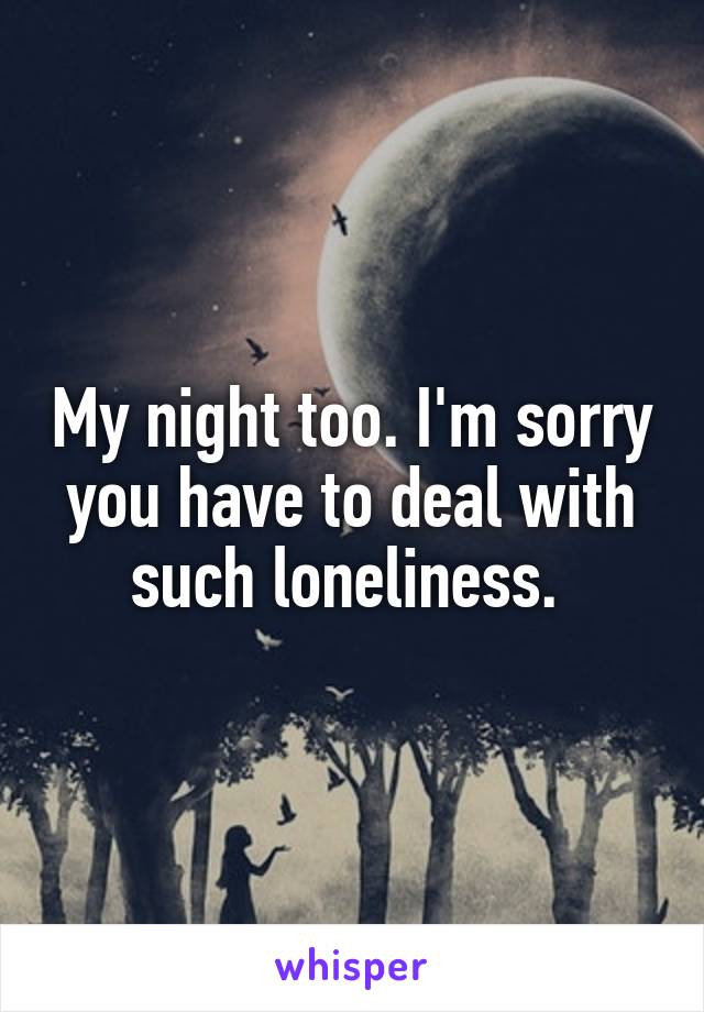 My night too. I'm sorry you have to deal with such loneliness. 