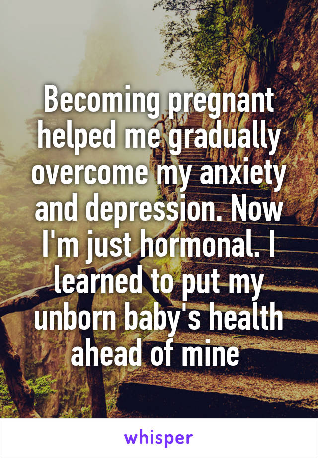 Becoming pregnant helped me gradually overcome my anxiety and depression. Now I'm just hormonal. I learned to put my unborn baby's health ahead of mine 