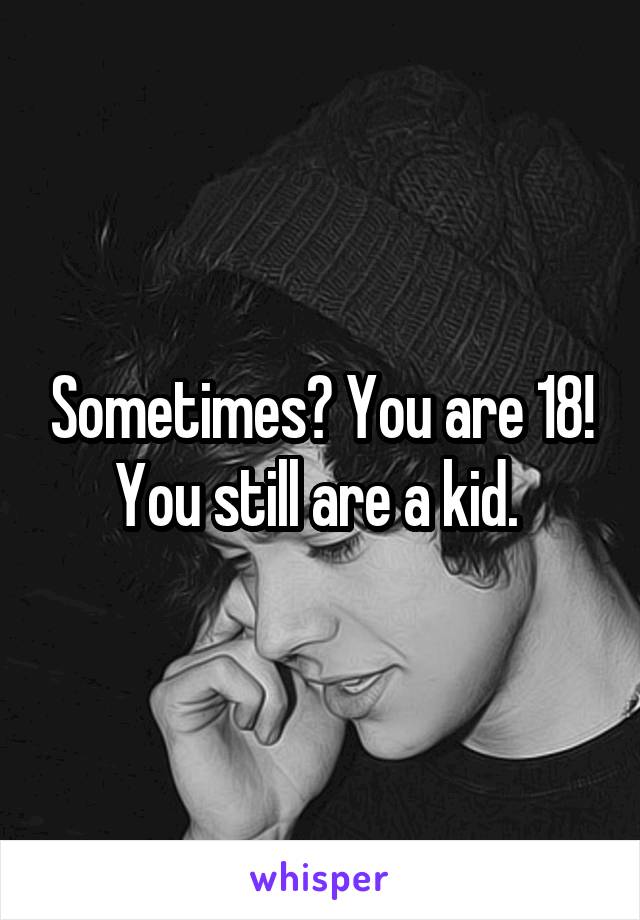 Sometimes? You are 18! You still are a kid. 