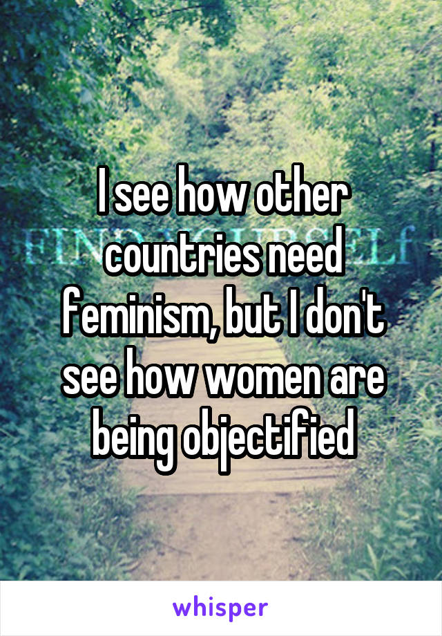I see how other countries need feminism, but I don't see how women are being objectified