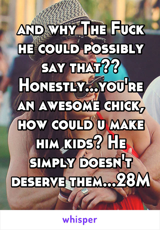 and why The Fuck he could possibly say that?? Honestly...you're an awesome chick, how could u make him kids? He simply doesn't deserve them...28M 