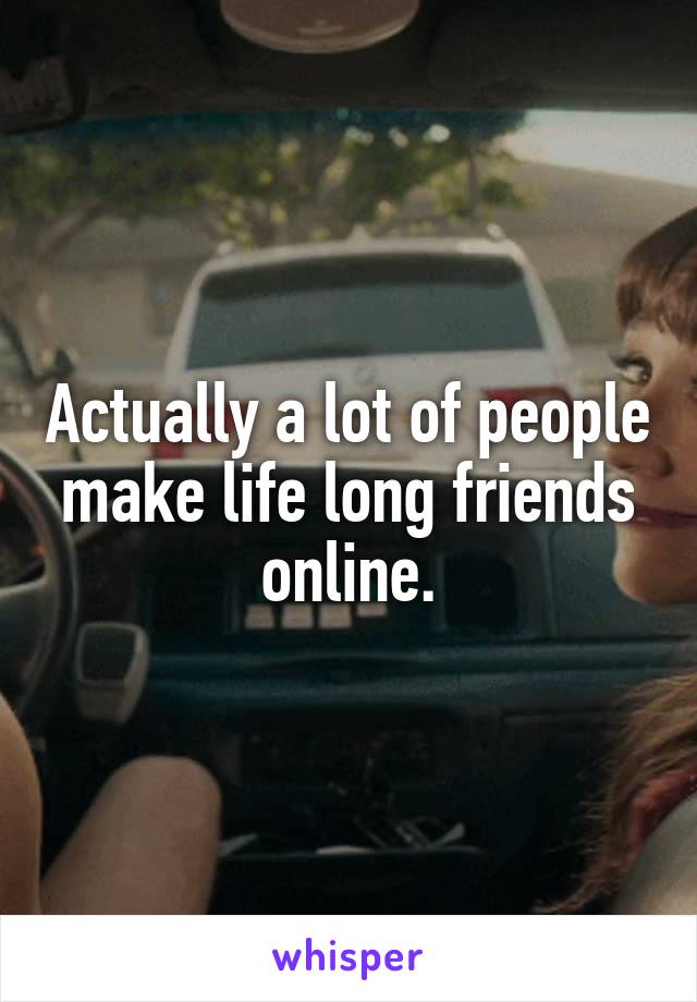 Actually a lot of people make life long friends online.