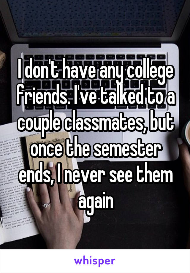 I don't have any college friends. I've talked to a couple classmates, but once the semester ends, I never see them again