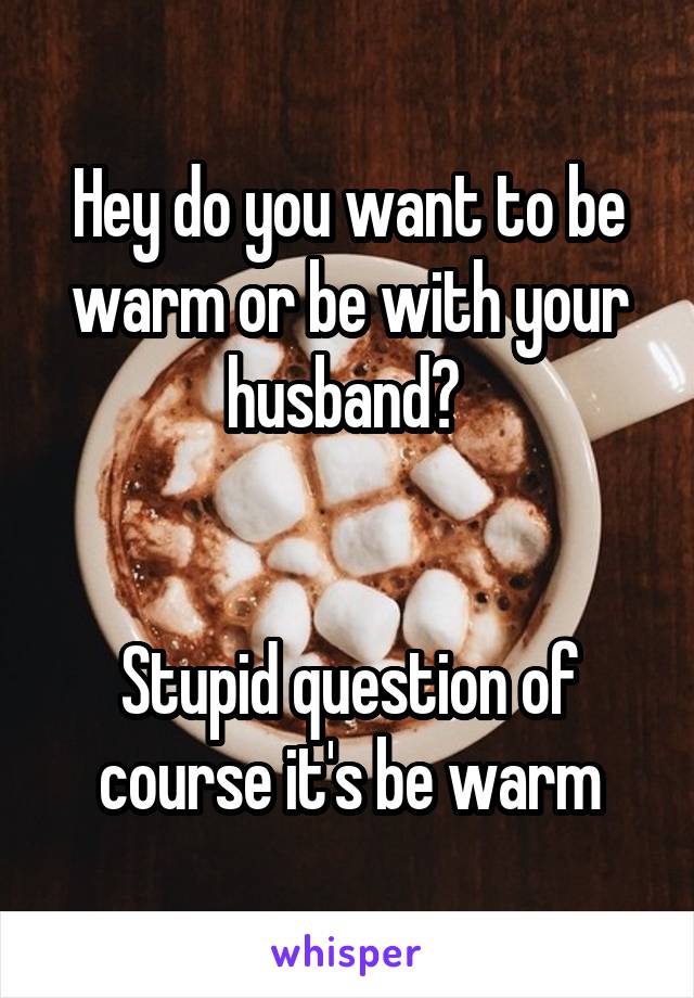 Hey do you want to be warm or be with your husband? 


Stupid question of course it's be warm