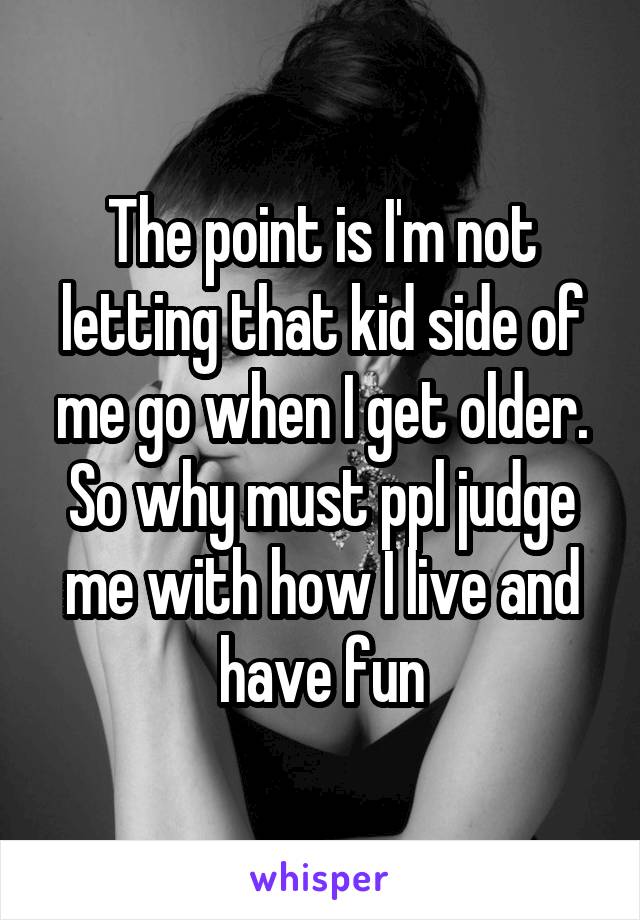 The point is I'm not letting that kid side of me go when I get older. So why must ppl judge me with how I live and have fun