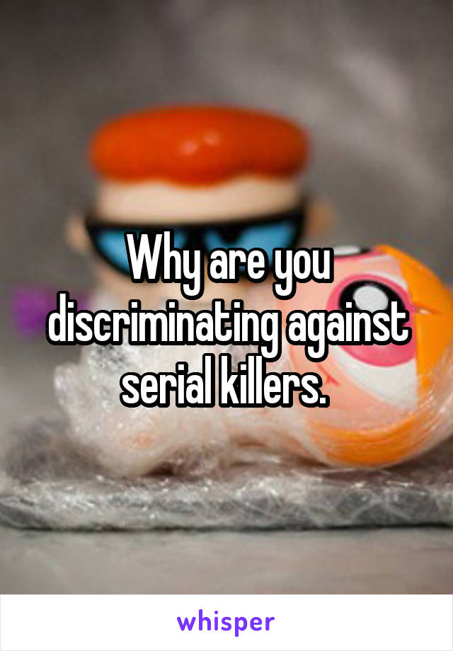 Why are you discriminating against serial killers. 