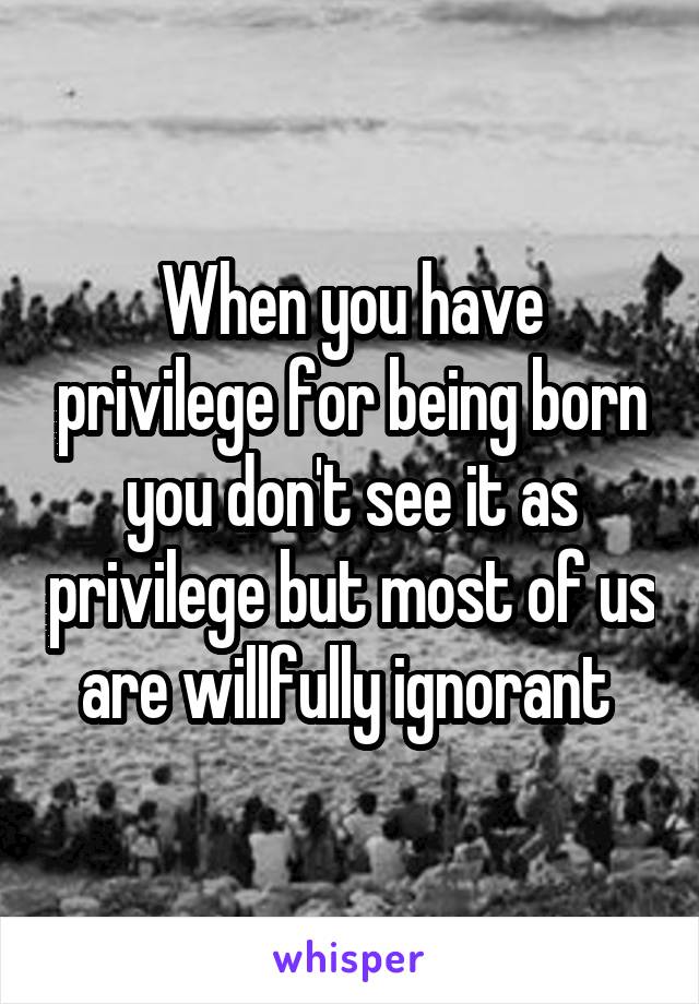 When you have privilege for being born you don't see it as privilege but most of us are willfully ignorant 