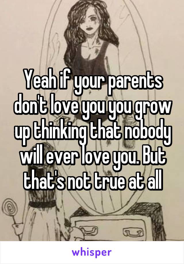 Yeah if your parents don't love you you grow up thinking that nobody will ever love you. But that's not true at all
