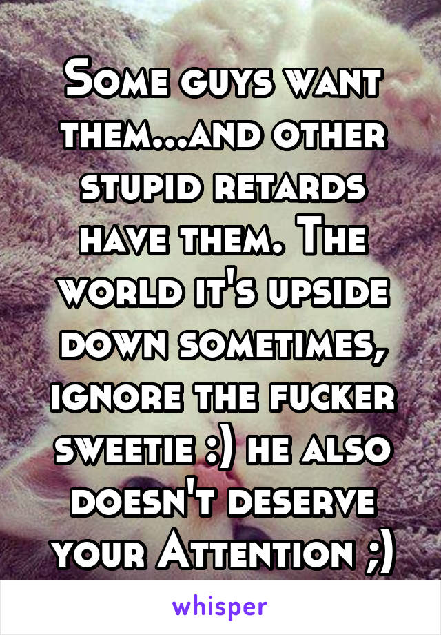 Some guys want them...and other stupid retards have them. The world it's upside down sometimes, ignore the fucker sweetie :) he also doesn't deserve your Attention ;)