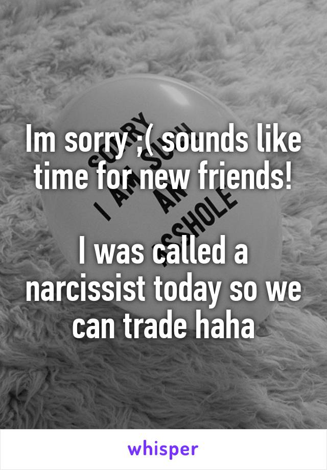 Im sorry ;( sounds like time for new friends!

I was called a narcissist today so we can trade haha