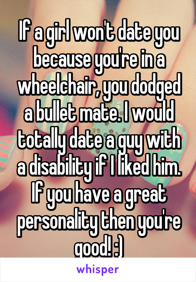 If a girl won't date you because you're in a wheelchair, you dodged a bullet mate. I would totally date a guy with a disability if I liked him. If you have a great personality then you're good! :)