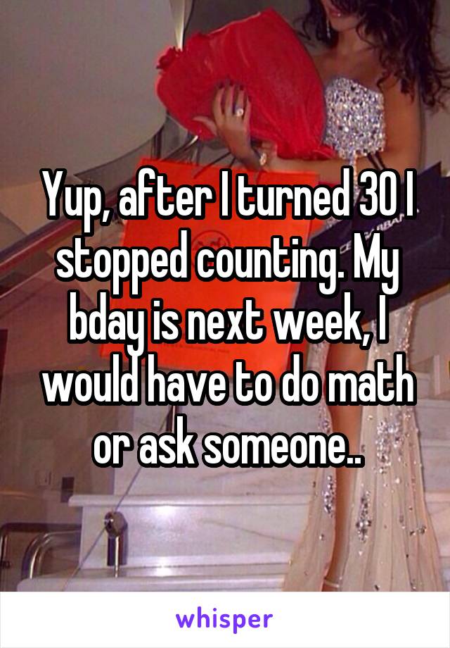 Yup, after I turned 30 I stopped counting. My bday is next week, I would have to do math or ask someone..
