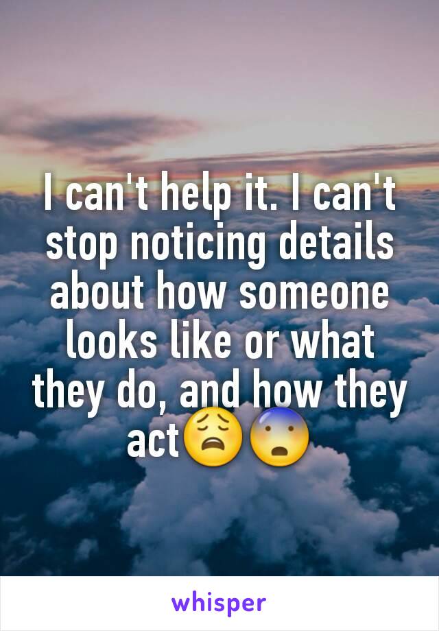 I can't help it. I can't stop noticing details about how someone looks like or what they do, and how they act😩😨