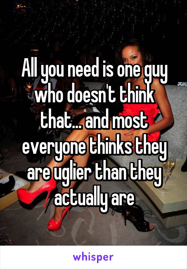 All you need is one guy who doesn't think that... and most everyone thinks they are uglier than they actually are