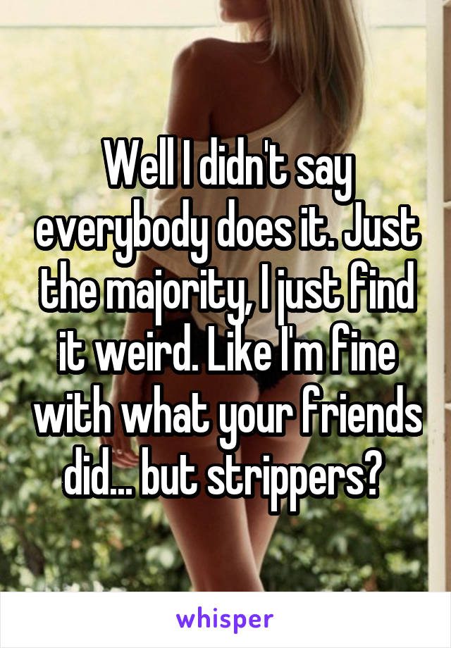 Well I didn't say everybody does it. Just the majority, I just find it weird. Like I'm fine with what your friends did... but strippers? 