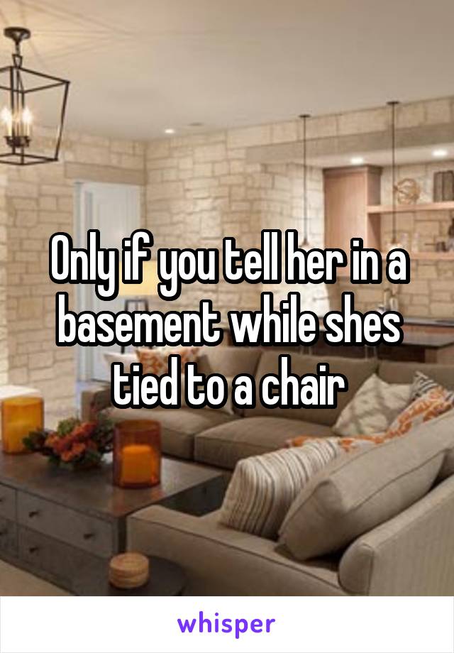 Only if you tell her in a basement while shes tied to a chair