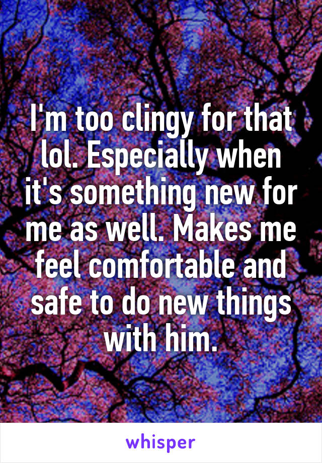 I'm too clingy for that lol. Especially when it's something new for me as well. Makes me feel comfortable and safe to do new things with him.