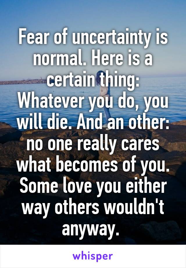 Fear of uncertainty is normal. Here is a certain thing: Whatever you do, you will die. And an other: no one really cares what becomes of you. Some love you either way others wouldn't anyway. 