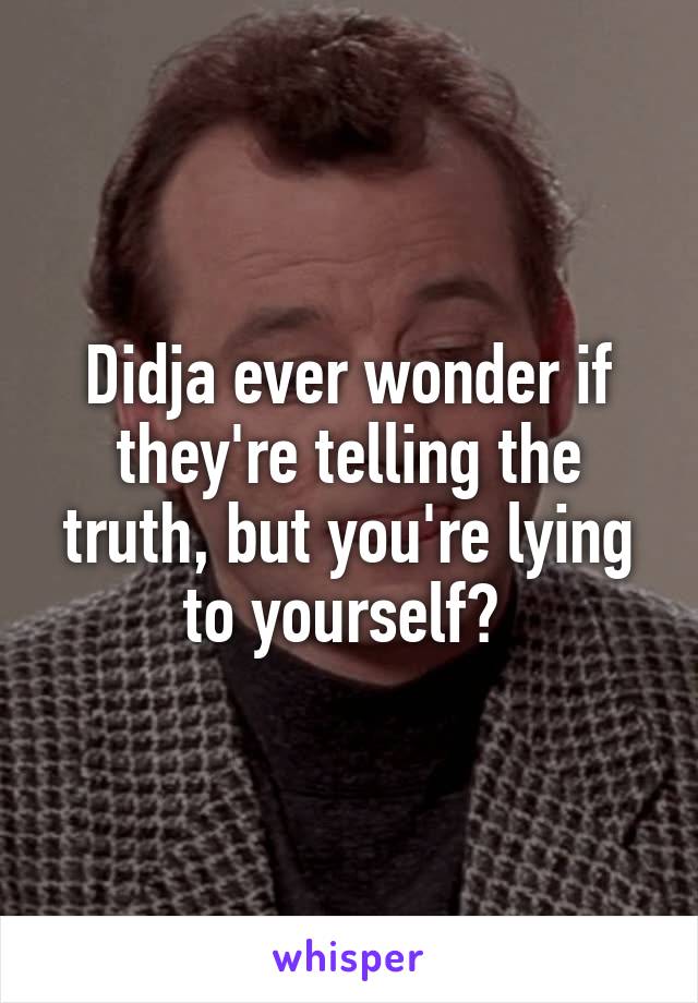 Didja ever wonder if they're telling the truth, but you're lying to yourself? 