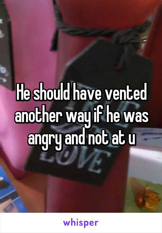 He should have vented another way if he was angry and not at u
