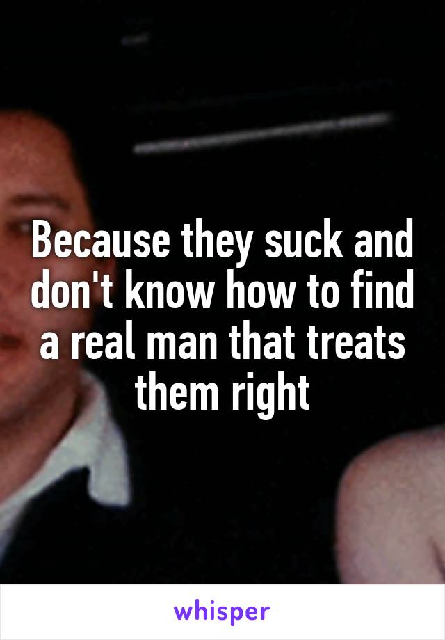 Because they suck and don't know how to find a real man that treats them right