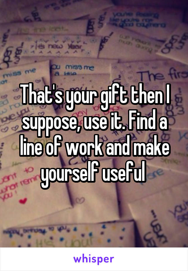 That's your gift then I suppose, use it. Find a line of work and make yourself useful 