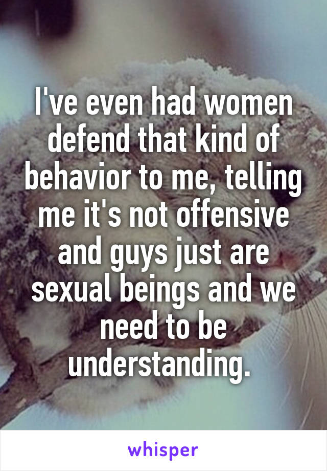 I've even had women defend that kind of behavior to me, telling me it's not offensive and guys just are sexual beings and we need to be understanding. 