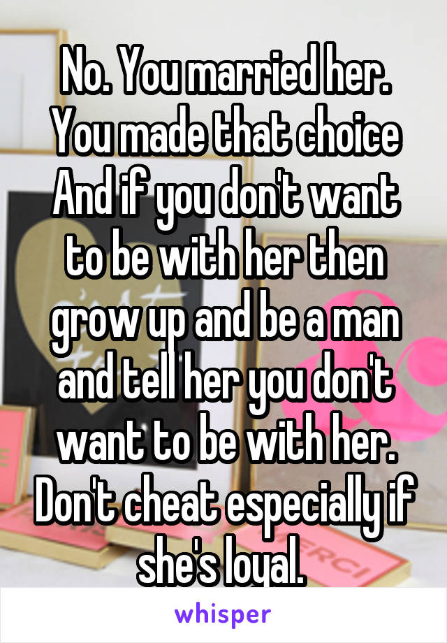 No. You married her. You made that choice And if you don't want to be with her then grow up and be a man and tell her you don't want to be with her. Don't cheat especially if she's loyal. 