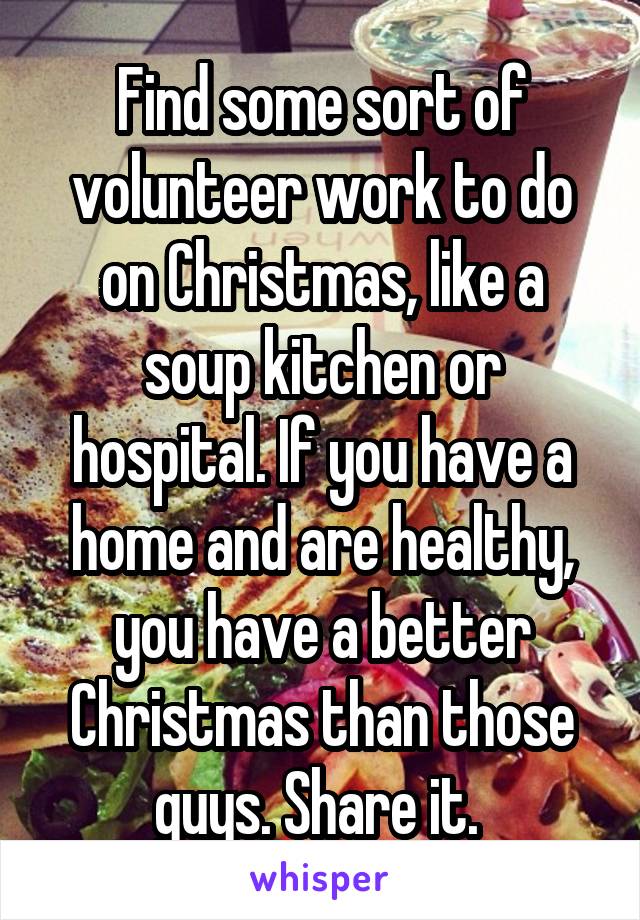 Find some sort of volunteer work to do on Christmas, like a soup kitchen or hospital. If you have a home and are healthy, you have a better Christmas than those guys. Share it. 