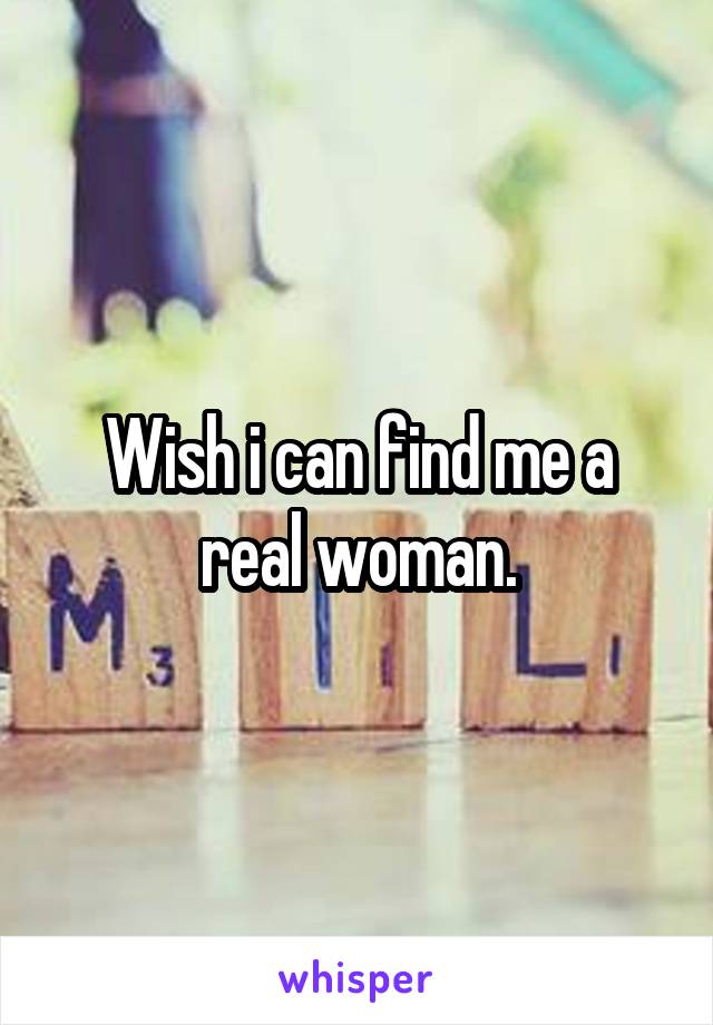 Wish i can find me a real woman.