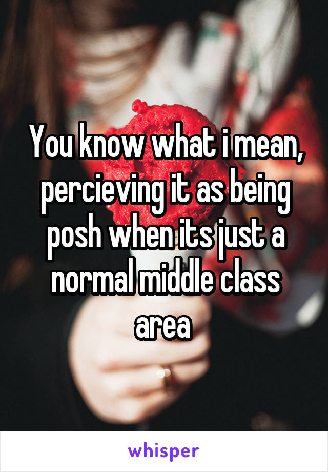 You know what i mean, percieving it as being posh when its just a normal middle class area 