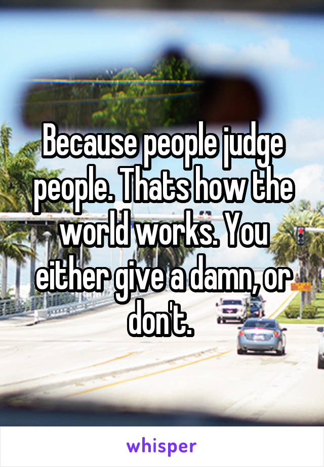 Because people judge people. Thats how the world works. You either give a damn, or don't. 