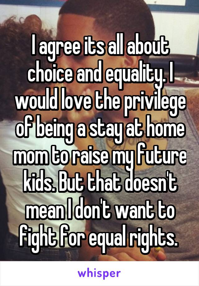 I agree its all about choice and equality. I would love the privilege of being a stay at home mom to raise my future kids. But that doesn't mean I don't want to fight for equal rights. 