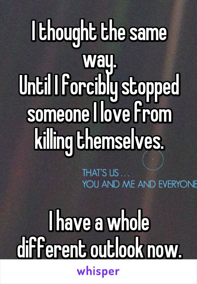 I thought the same way.
Until I forcibly stopped someone I love from killing themselves.


I have a whole different outlook now.