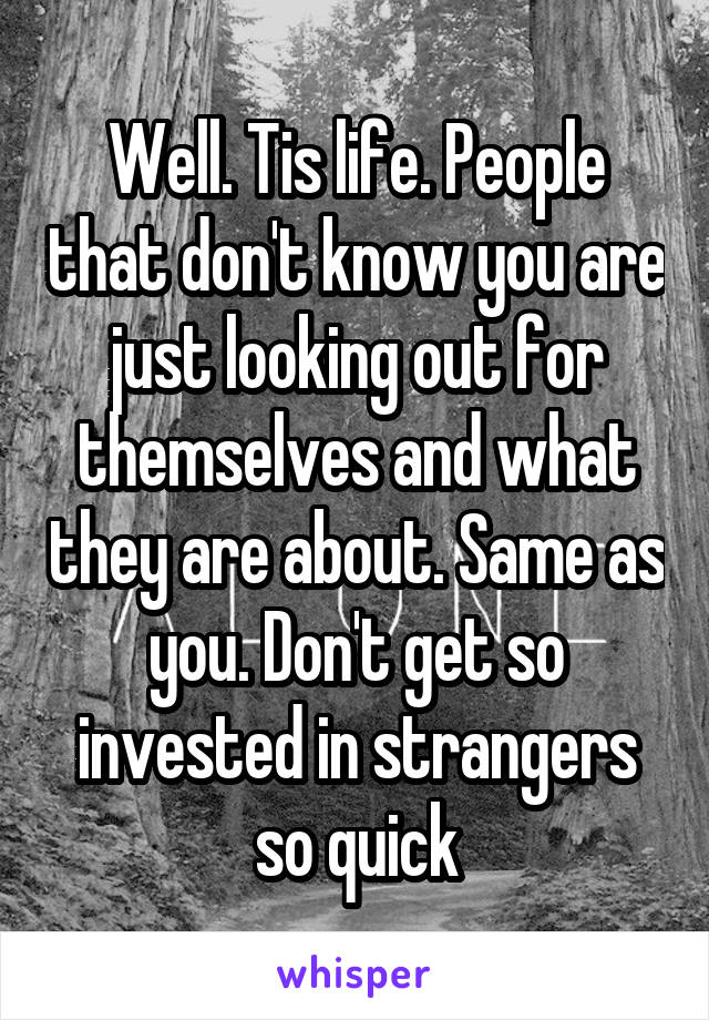 Well. Tis life. People that don't know you are just looking out for themselves and what they are about. Same as you. Don't get so invested in strangers so quick