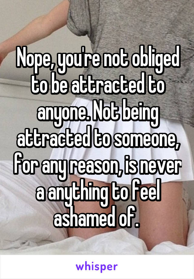Nope, you're not obliged to be attracted to anyone. Not being attracted to someone, for any reason, is never a anything to feel ashamed of. 