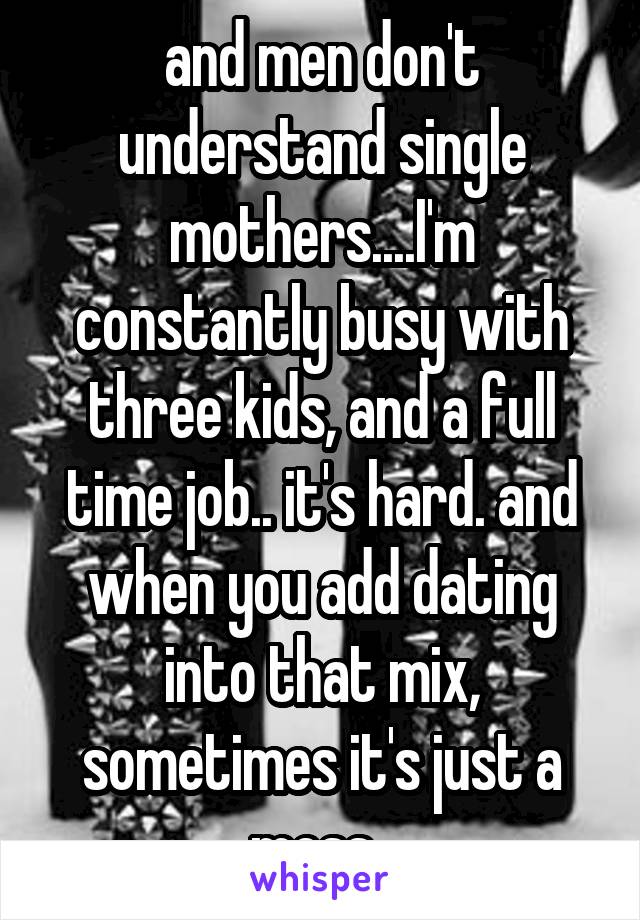 and men don't understand single mothers....I'm constantly busy with three kids, and a full time job.. it's hard. and when you add dating into that mix, sometimes it's just a mess. 