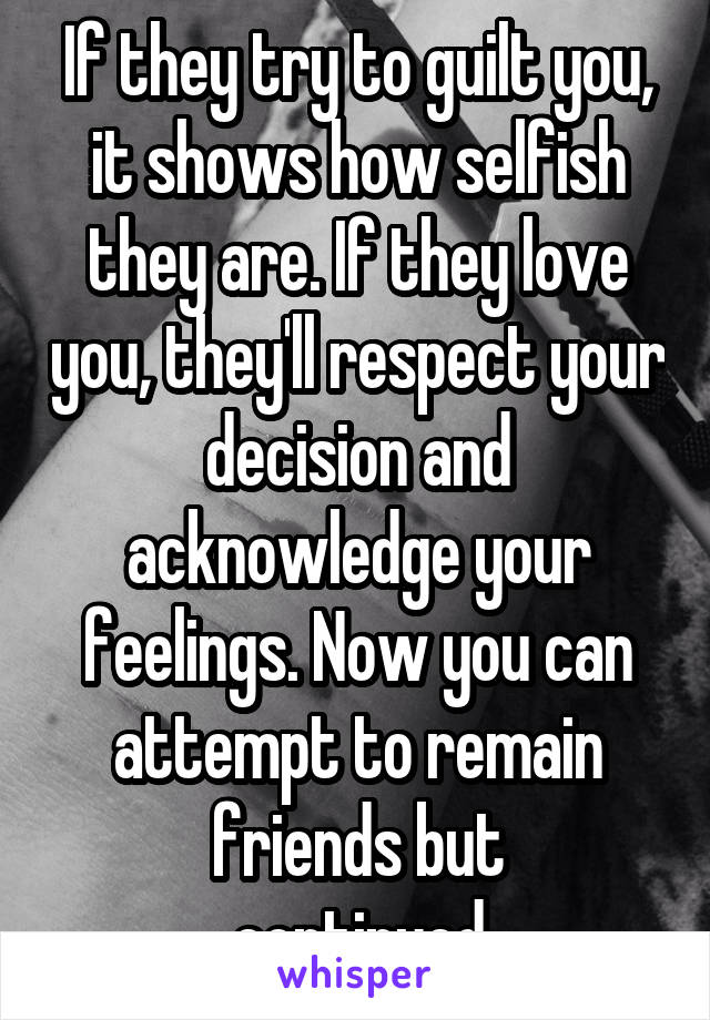 If they try to guilt you, it shows how selfish they are. If they love you, they'll respect your decision and acknowledge your feelings. Now you can attempt to remain friends but
... continued....